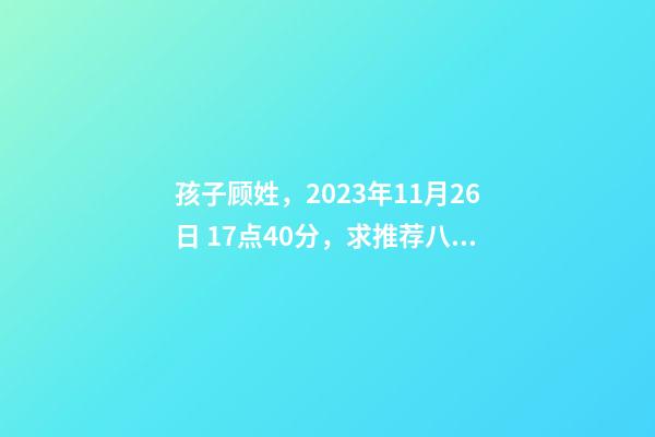 孩子顾姓，2023年11月26日 17点40分，求推荐八字好的名字？